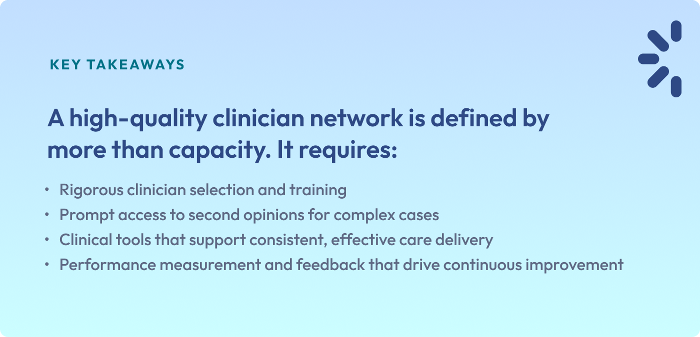 KEY TAKEAWAYS 
A high-quality clinician network is defined by more than capacity. It requires:
Rigorous clinician selection and training
Prompt access to second opinions for complex cases
Clinical tools that support consistent, effective care delivery
Performance measurement and feedback that drive continuous improvement